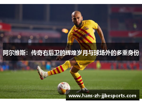 阿尔维斯：传奇右后卫的辉煌岁月与球场外的多重身份